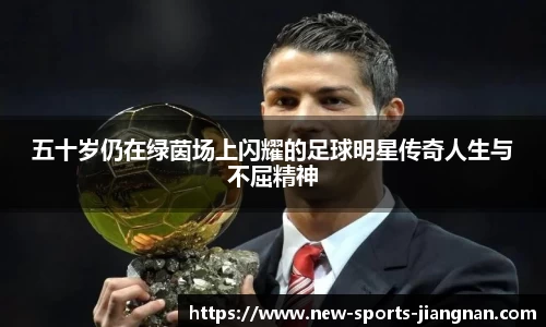 五十岁仍在绿茵场上闪耀的足球明星传奇人生与不屈精神
