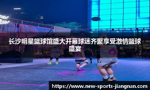 长沙明星篮球馆盛大开幕球迷齐聚享受激情篮球盛宴